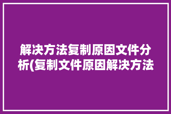 解决方法复制原因文件分析(复制文件原因解决方法分析)「复制文件失败是什么原因」