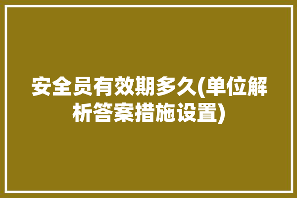 安全员有效期多久(单位解析答案措施设置)「安全员的有效期限」