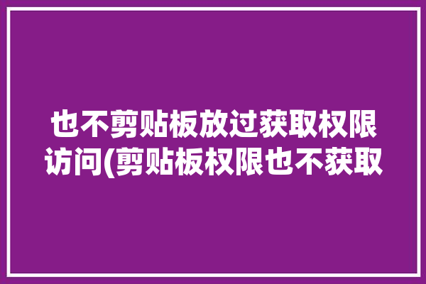 也不剪贴板放过获取权限访问(剪贴板权限也不获取放过)「剪贴板不可用」