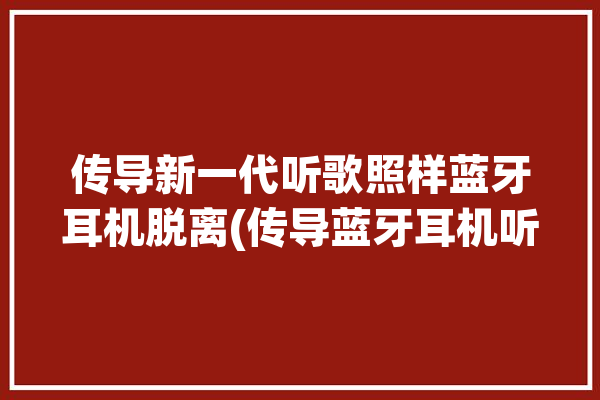 传导新一代听歌照样蓝牙耳机脱离(传导蓝牙耳机听歌新一代照样)