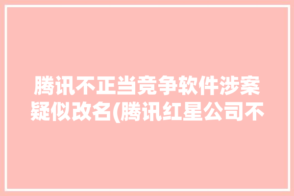 腾讯不正当竞争软件涉案疑似改名(腾讯红星公司不正当竞争软件)