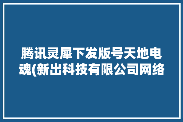 腾讯灵犀下发版号天地电魂(新出科技有限公司网络科技有限公司益智休闲)