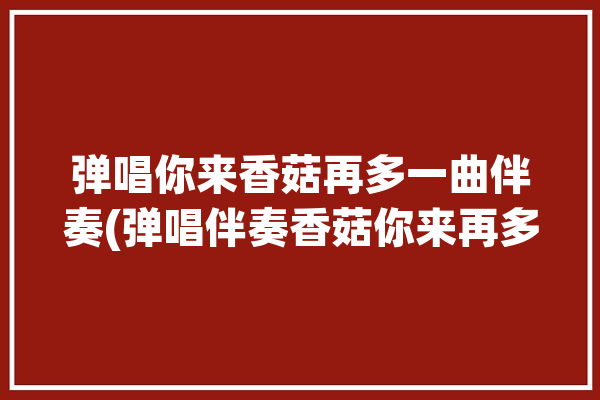 弹唱你来香菇再多一曲伴奏(弹唱伴奏香菇你来再多)