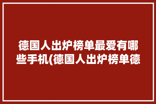 德国人出炉榜单最爱有哪些手机(德国人出炉榜单德语最爱)