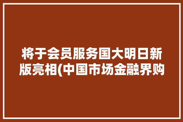 将于会员服务国大明日新版亮相(中国市场金融界购物这一会员)