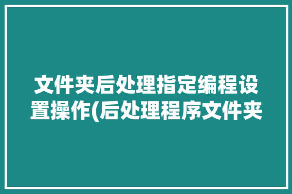 文件夹后处理指定编程设置操作(后处理程序文件夹编程方法)「powermⅰll后处理文件添加」