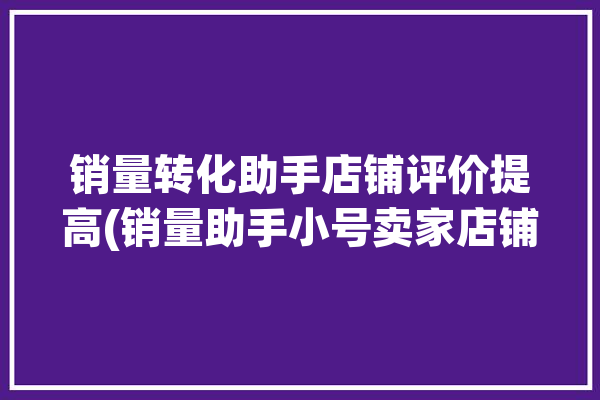 销量转化助手店铺评价提高(销量助手小号卖家店铺)「销量转化率是什么意思」