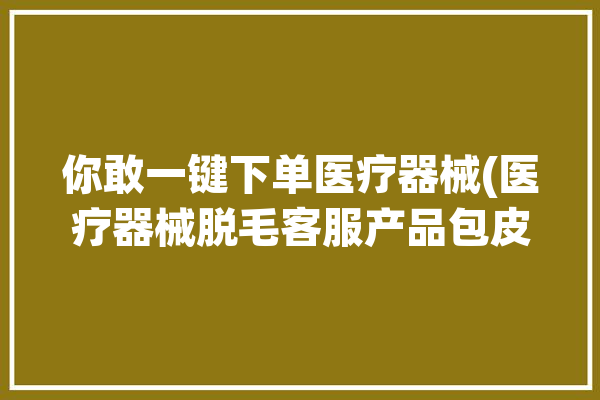 你敢一键下单医疗器械(医疗器械脱毛客服产品包皮)