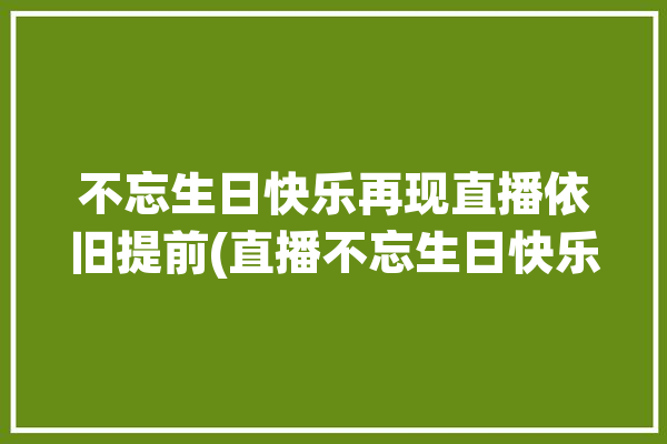 不忘生日快乐再现直播依旧提前(直播不忘生日快乐再现依旧)「生日快乐,不忘母恩」