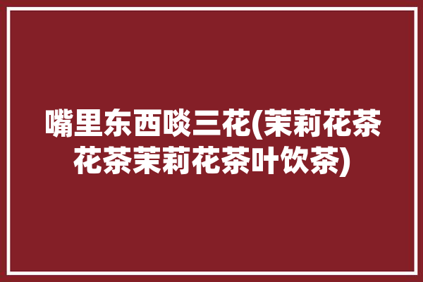 嘴里东西啖三花(茉莉花茶花茶茉莉花茶叶饮茶)