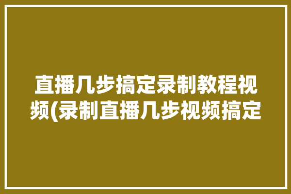 直播几步搞定录制教程视频(录制直播几步视频搞定)「如何对直播进行录制」