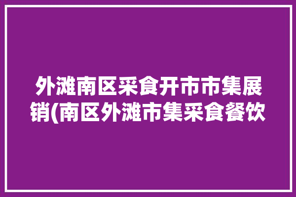 外滩南区采食开市市集展销(南区外滩市集采食餐饮)「外滩附近有菜市场吗」