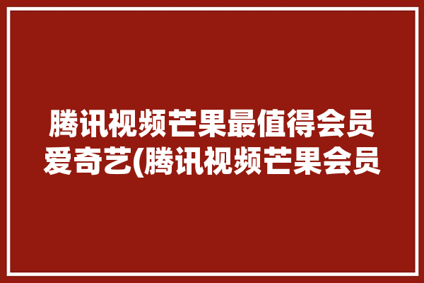 腾讯视频芒果最值得会员爱奇艺(腾讯视频芒果会员最值得)「腾讯芒果爱奇艺vip」