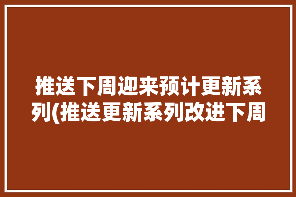 推送下周迎来预计更新系列(推送更新系列改进下周)「推荐更新是什么意思」