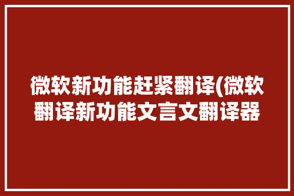 微软新功能赶紧翻译(微软翻译新功能文言文翻译器)「微软的翻译」