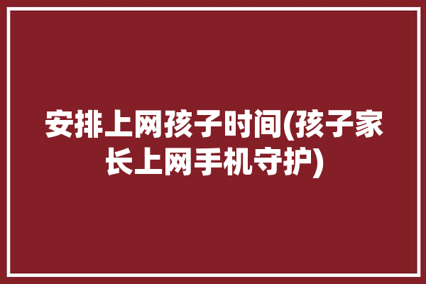 安排上网孩子时间(孩子家长上网手机守护)「国家规定孩子上网时间的法律」