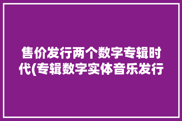 售价发行两个数字专辑时代(专辑数字实体音乐发行)「数字专辑买两张有什么用」