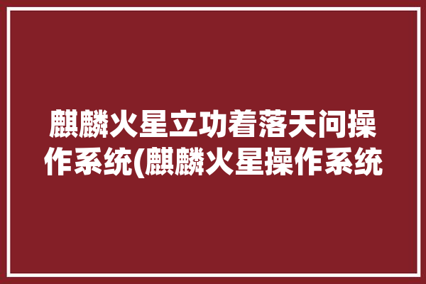 麒麟火星立功着落天问操作系统(麒麟火星操作系统团队成功)「麒麟火星车」