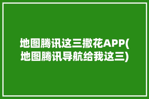 地图腾讯这三撒花APP(地图腾讯导航给我这三)「地图 腾讯」