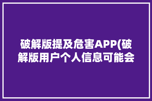 破解版提及危害APP(破解版用户个人信息可能会窃取)