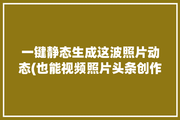 一键静态生成这波照片动态(也能视频照片头条创作)「静态照片如何做动态图」