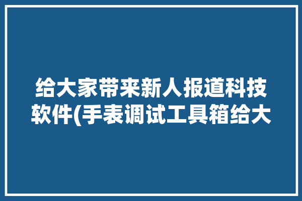 给大家带来新人报道科技软件(手表调试工具箱给大家打开)「调试手表的软件有哪些」