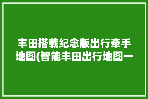 丰田搭载纪念版出行牵手地图(智能丰田出行地图一站式)「丰田行程概览」