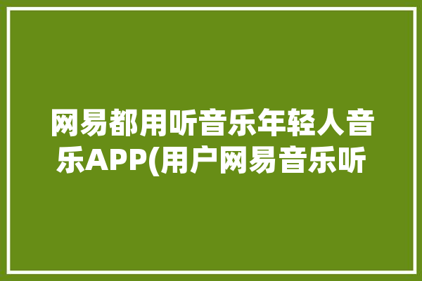 网易都用听音乐年轻人音乐APP(用户网易音乐听歌功能)「网易 听歌」