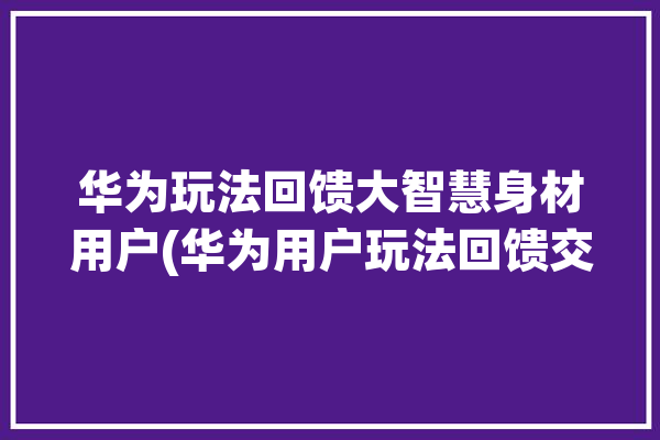 华为玩法回馈大智慧身材用户(华为用户玩法回馈交互)