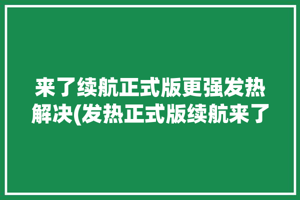 来了续航正式版更强发热解决(发热正式版续航来了更强)