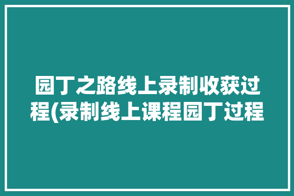 园丁之路线上录制收获过程(录制线上课程园丁过程)「园丁教学网」