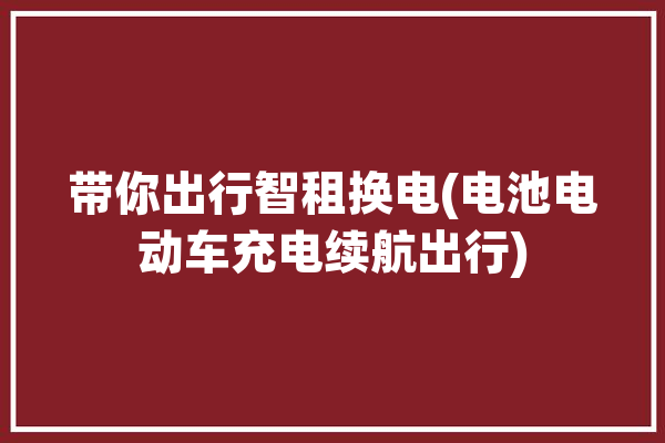 带你出行智租换电(电池电动车充电续航出行)「智租出行电瓶车怎么换电池?」