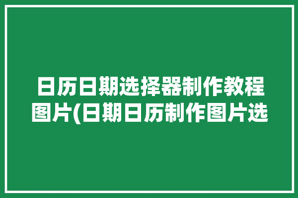 日历日期选择器制作教程图片(日期日历制作图片选择器)「日历选择器开始时间和结束时间相差一个月怎么更改」