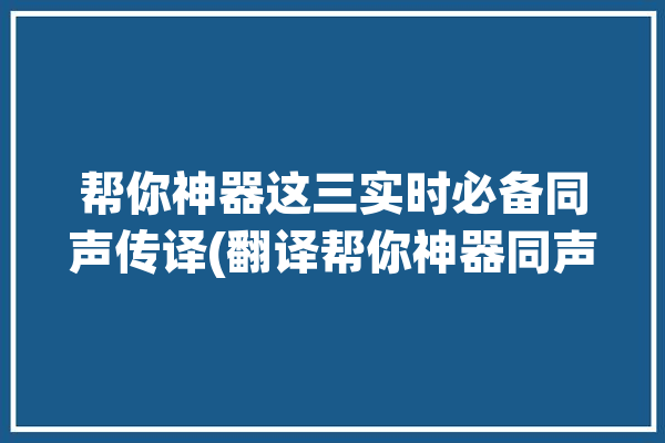 帮你神器这三实时必备同声传译(翻译帮你神器同声传译旅行)「有没有同声传译的翻译软件」