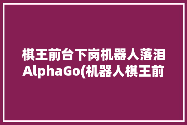 棋王前台下岗机器人落泪AlphaGo(机器人棋王前台下岗落泪)「棋王输给机器人」