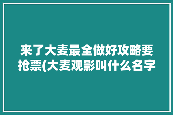 来了大麦最全做好攻略要抢票(大麦观影叫什么名字来了做好)