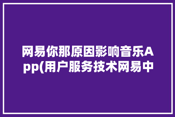 网易你那原因影响音乐App(用户服务技术网易中断)「网易音乐怎么了」