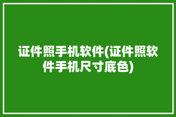 证件照手机软件(证件照软件手机尺寸底色)「证件照软件手机版」