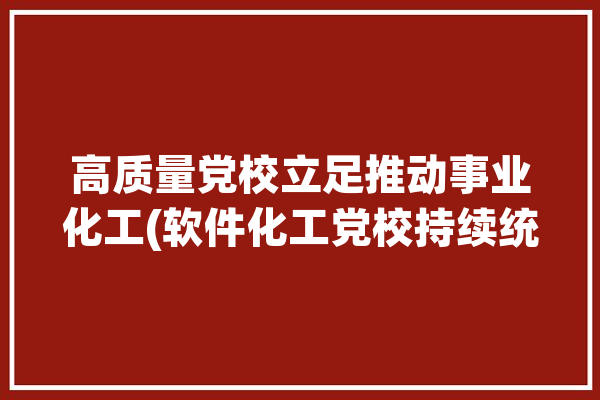 高质量党校立足推动事业化工(软件化工党校持续统筹)「党校高质量办学」