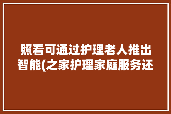 照看可通过护理老人推出智能(之家护理家庭服务还能)「智能家居老人看护系统论文」