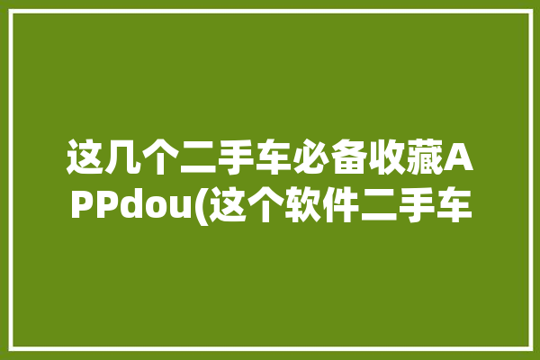 这几个二手车必备收藏APPdou(这个软件二手车必备买车小燕子)「二手车收车常用软件」