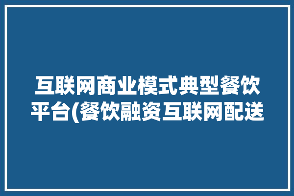 互联网商业模式典型餐饮平台(餐饮融资互联网配送服务)「餐饮业互联网+模式」