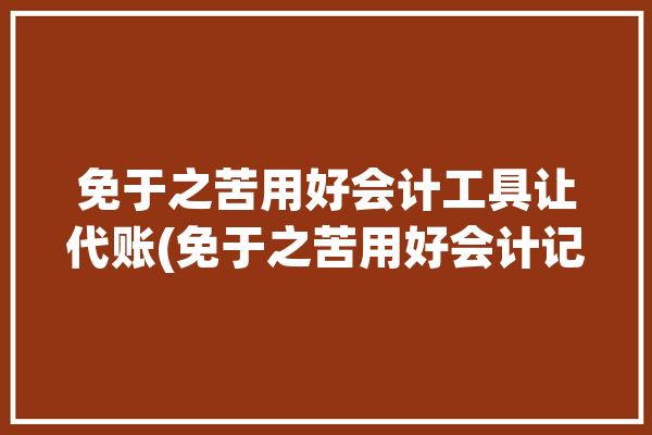 免于之苦用好会计工具让代账(免于之苦用好会计记账)