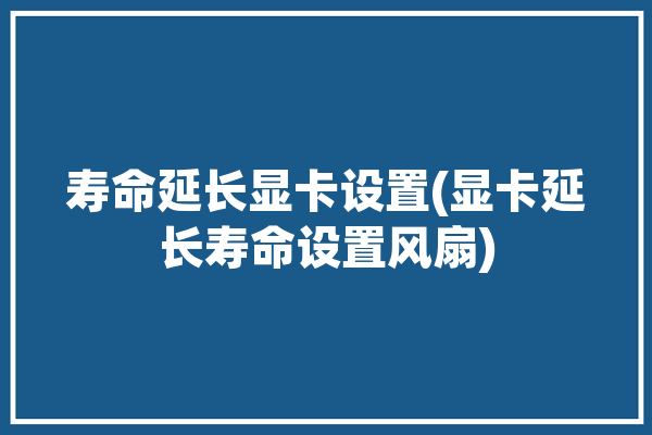 寿命延长显卡设置(显卡延长寿命设置风扇)「如何延长显卡使用寿命」