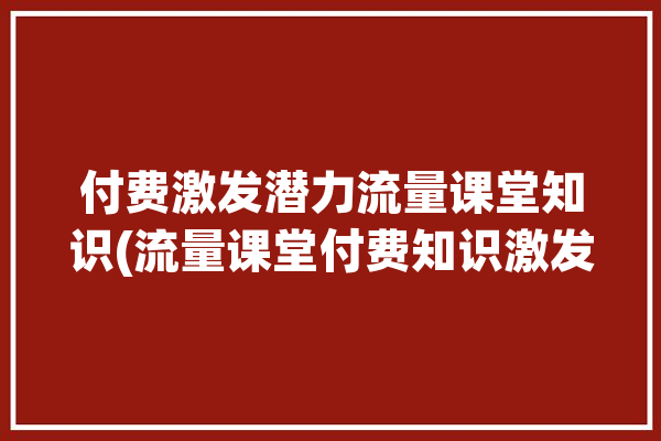 付费激发潜力流量课堂知识(流量课堂付费知识激发)「流量型知识付费平台包括」