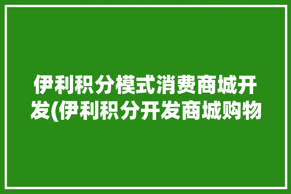 伊利积分模式消费商城开发(伊利积分开发商城购物)「伊利积分有什么用」