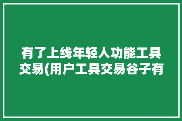 有了上线年轻人功能工具交易(用户工具交易谷子有了)