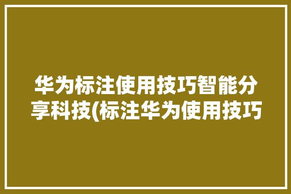 华为标注使用技巧智能分享科技(标注华为使用技巧修改智能)「华为标注如何使用」