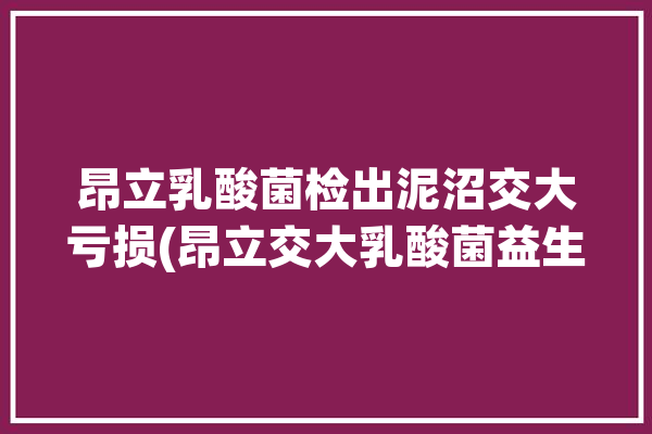 昂立乳酸菌检出泥沼交大亏损(昂立交大乳酸菌益生菌胶囊)「交大昂立益生菌地位」