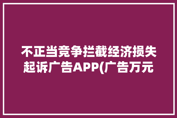 不正当竞争拦截经济损失起诉广告APP(广告万元拦截不正当竞争涉案)